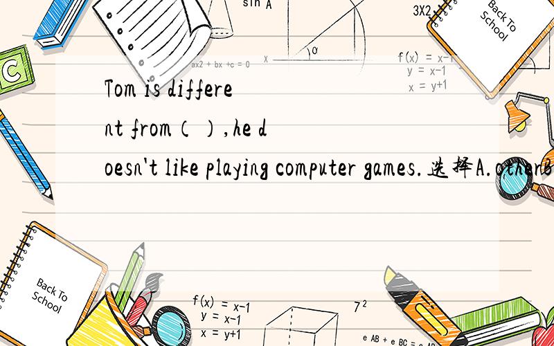 Tom is different from（）,he doesn't like playing computer games.选择A.otherB.the otherC.anotherD.others