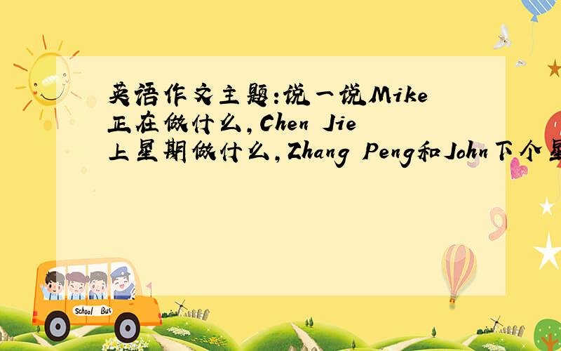 英语作文主题:说一说Mike正在做什么,Chen Jie上星期做什么,Zhang Peng和John下个星期将会干