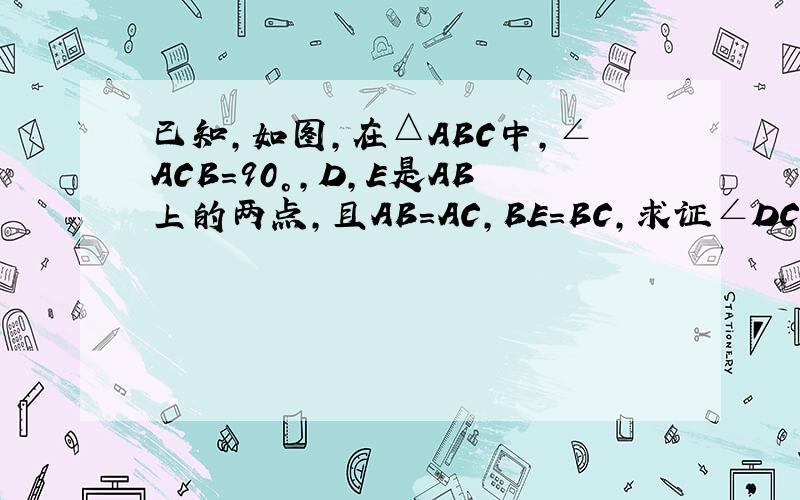 已知,如图,在△ABC中,∠ACB=90°,D,E是AB上的两点,且AB=AC,BE=BC,求证∠DCE=45°不是AB=AC,是AD=AC。