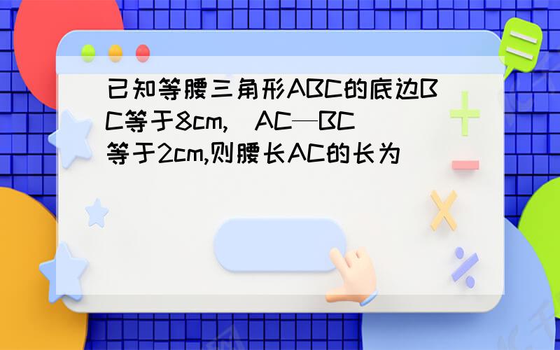 已知等腰三角形ABC的底边BC等于8cm,|AC—BC|等于2cm,则腰长AC的长为