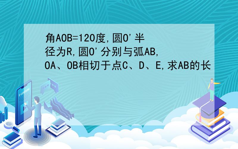 角AOB=120度,圆O'半径为R,圆O'分别与弧AB,OA、OB相切于点C、D、E,求AB的长