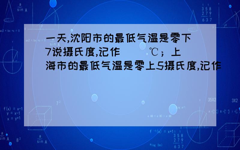 一天,沈阳市的最低气温是零下7说摄氏度,记作( )℃；上海市的最低气温是零上5摄氏度,记作( )℃.