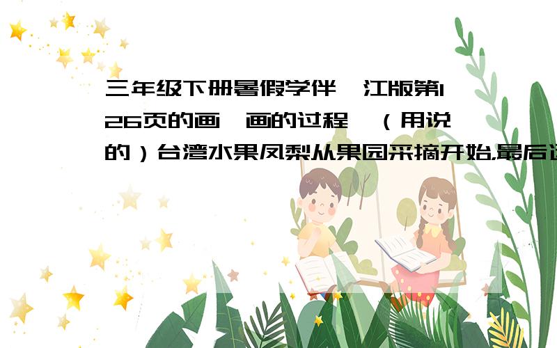 三年级下册暑假学伴鹭江版第126页的画一画的过程,（用说的）台湾水果凤梨从果园采摘开始，最后运到北京超市的过程。