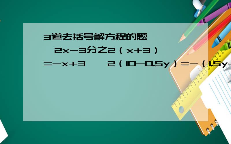 3道去括号解方程的题,     2x-3分之2（x+3）=-x+3    2（10-0.5y）=-（1.5y+2）     4分之9（y+1）-3分之5（y-3）=4分之1（y+1）-3分之2