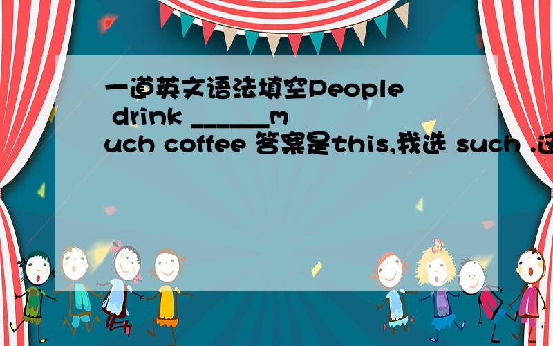 一道英文语法填空People drink ______much coffee 答案是this,我选 such .这不是有如此的意思么 如此多的咖啡