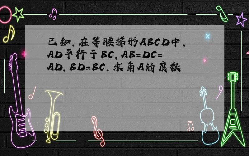 已知,在等腰梯形ABCD中,AD平行于BC,AB=DC=AD,BD=BC,求角A的度数