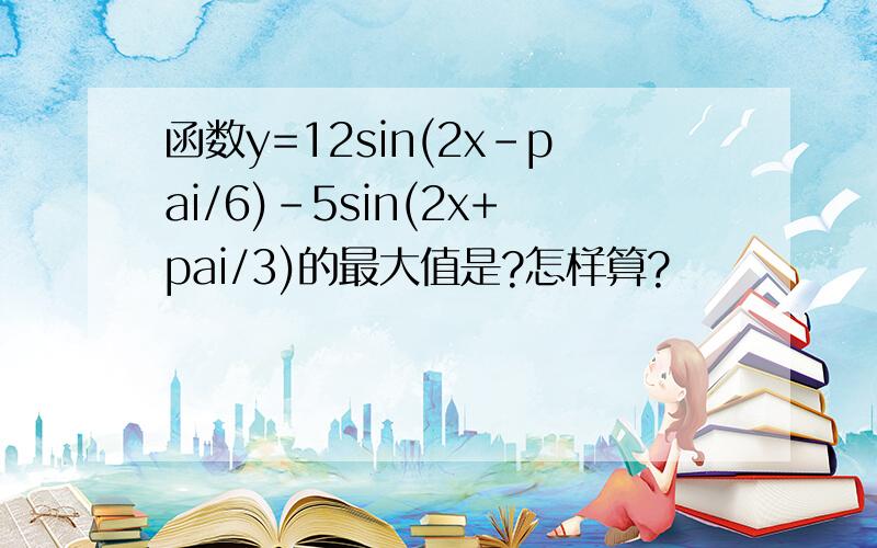 函数y=12sin(2x-pai/6)-5sin(2x+pai/3)的最大值是?怎样算?