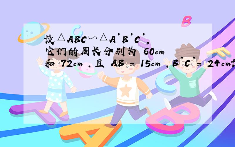 设△ABC∽△A′B′C′,它们的周长分别为 60cm 和 72cm ,且 AB = 15cm ,B′C′= 24cm设△ABC∽△A′B′C′,它们的周长分别为 60cm 和 72cm ,且 AB = 15cm ,B′C′= 24cm .求A'B'和BC的长