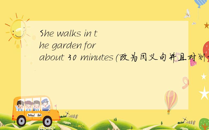 She walks in the garden for about 30 minutes(改为同义句并且对划线提问）划的是for about 30 minutesShe walks in the garden for about 30 minutes(改为同义句）She walks in the garden for about —— —— ——