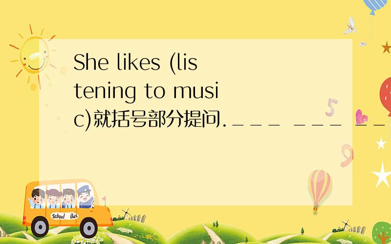 She likes (listening to music)就括号部分提问.___ ___ ___ ___ ___?