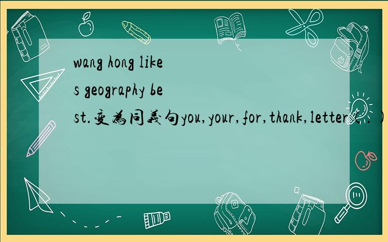 wang hong likes geography best.变为同义句you,your,for,thank,letter（.)连词成句