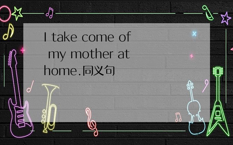 I take come of my mother at home.同义句