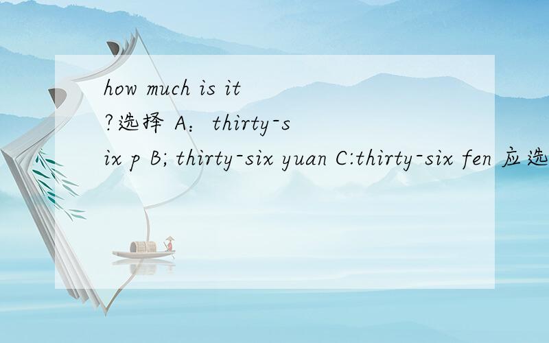 how much is it?选择 A：thirty-six p B; thirty-six yuan C:thirty-six fen 应选哪个