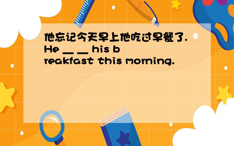 他忘记今天早上他吃过早餐了.He __ __ his breakfast this morning.