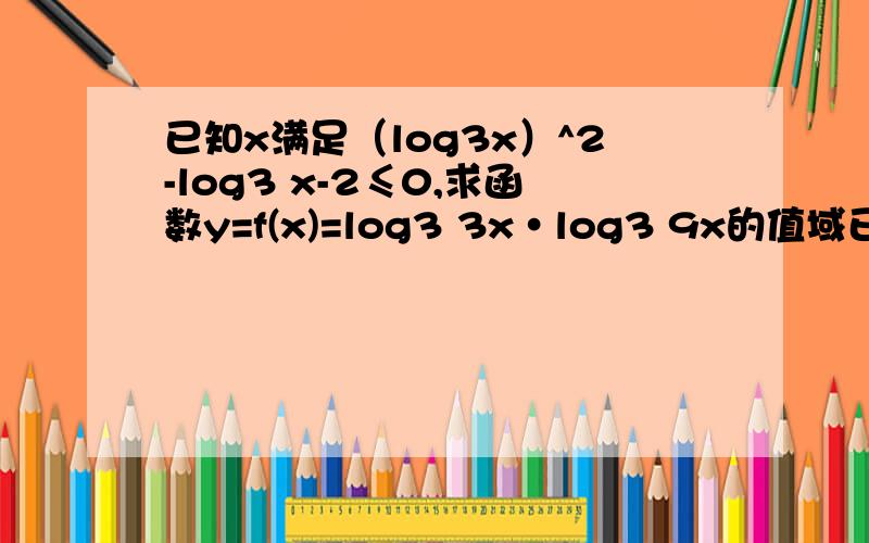 已知x满足（log3x）^2-log3 x-2≤0,求函数y=f(x)=log3 3x·log3 9x的值域已知x满足（log3x）^2-log3 x-2≤0,求函数y=f(x)=log3 3x·log3 9x的值域.3Q