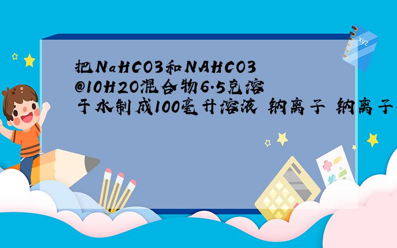 把NaHCO3和NAHCO3@10H2O混合物6.5克溶于水制成100毫升溶液 钠离子 钠离子物质的浓度是0.5mol/L 该溶液中加入一定量盐酸恰好完全反应 求溶液蒸干 所得固体质量