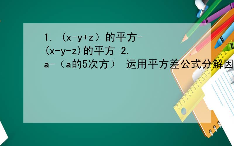 1. (x-y+z）的平方-(x-y-z)的平方 2. a-（a的5次方） 运用平方差公式分解因式