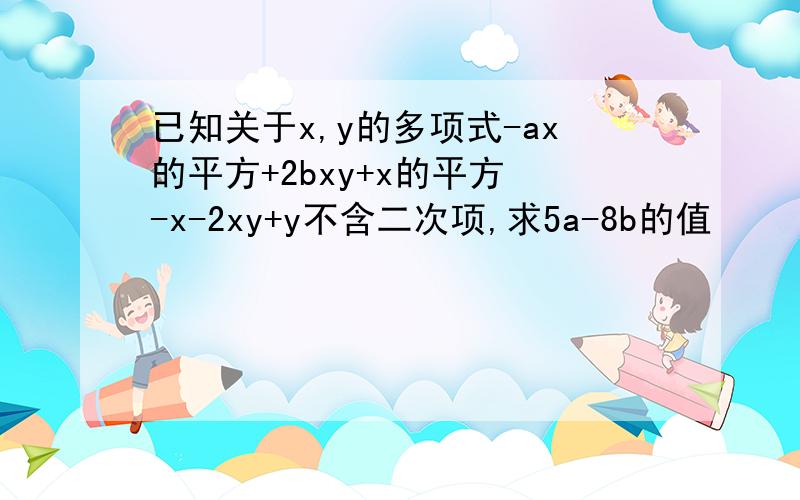 已知关于x,y的多项式-ax的平方+2bxy+x的平方 -x-2xy+y不含二次项,求5a-8b的值