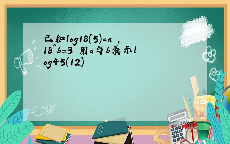 已知log18(5)=a ,18^b=3 用a与b表示log45(12)