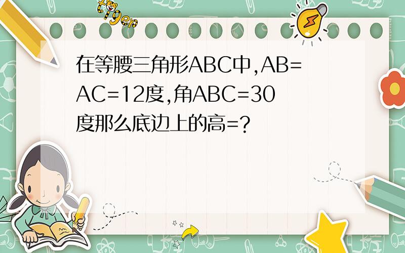 在等腰三角形ABC中,AB=AC=12度,角ABC=30度那么底边上的高=?