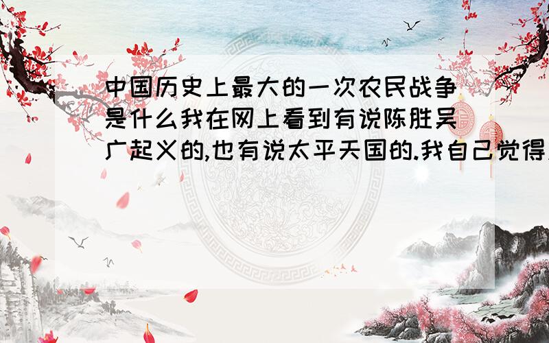 中国历史上最大的一次农民战争是什么我在网上看到有说陈胜吴广起义的,也有说太平天国的.我自己觉得应该是后者.请问到底是哪个?