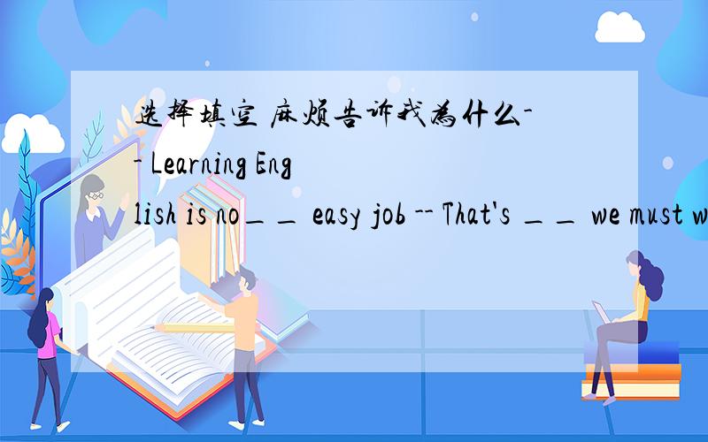 选择填空 麻烦告诉我为什么-- Learning English is no__ easy job -- That's __ we must work hard at it. A. an; how    B. /; what   C. /; how   D. an; whyB选项打错了   是B. /; why  不好意思