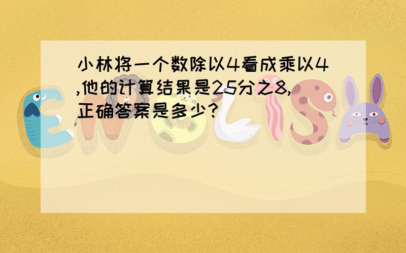 小林将一个数除以4看成乘以4,他的计算结果是25分之8,正确答案是多少?