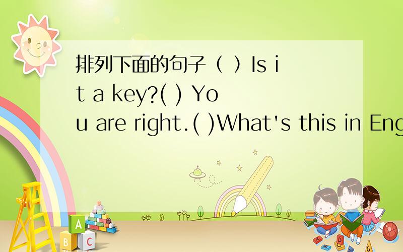 排列下面的句子（ ）Is it a key?( ) You are right.( )What's this in English?( )I think it's a ruler.（ ）No,it isn't.