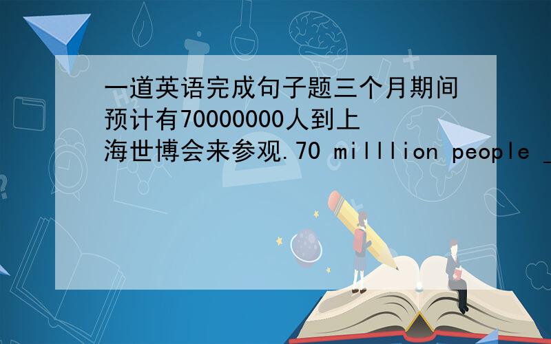 一道英语完成句子题三个月期间预计有70000000人到上海世博会来参观.70 milllion people _____ ______ to visit the Shanggau Expo 2010during there months.there应该是three，打错了