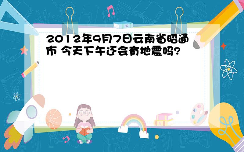 2012年9月7日云南省昭通市 今天下午还会有地震吗?