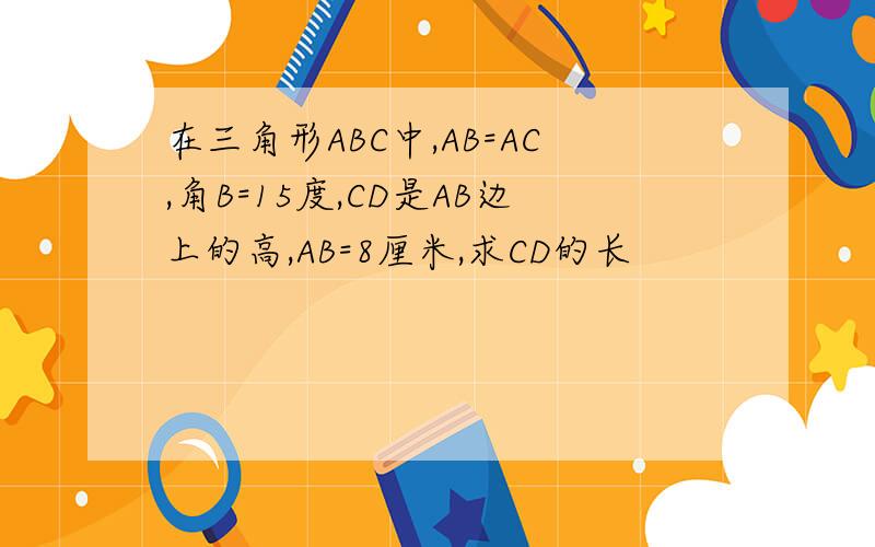 在三角形ABC中,AB=AC,角B=15度,CD是AB边上的高,AB=8厘米,求CD的长