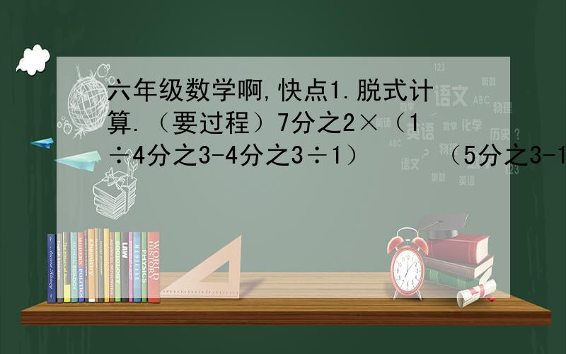 六年级数学啊,快点1.脱式计算.（要过程）7分之2×（1÷4分之3-4分之3÷1）     （5分之3-10分之3）÷（5分之4-10分之3）5分之3×12分之5+5分之3×12分之72分之1-2分之1×3分之2+5分之1（3分之1×5分之2+15