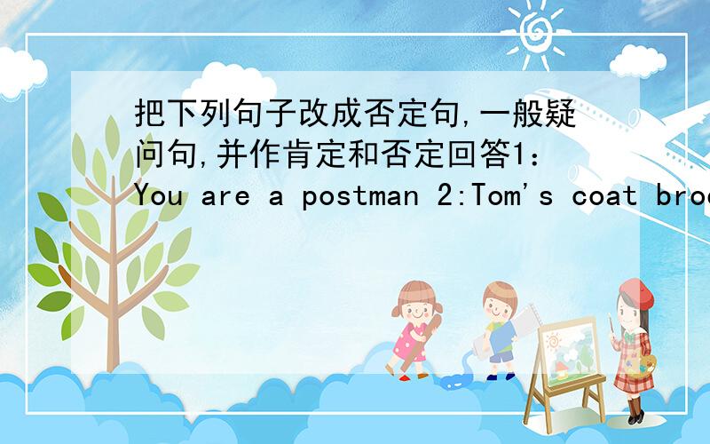 把下列句子改成否定句,一般疑问句,并作肯定和否定回答1：You are a postman 2:Tom's coat broen 3:Miss Zhang is in the classroom 4:This is a blue hat 5:That is your bicycle 6:Their pants are old 7:You are workers 8:We are in the pa