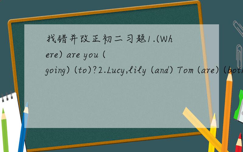找错并改正初二习题1.(Where) are you (going) (to)?2.Lucy,lily (and) Tom (are) (both) students.3.Tom (isn't) good (at) (sing).4.Jill (often) (go) the (wrong) way.5.When they (get) to the market,they (can't) find (some) apples.6.They (go) (hiki
