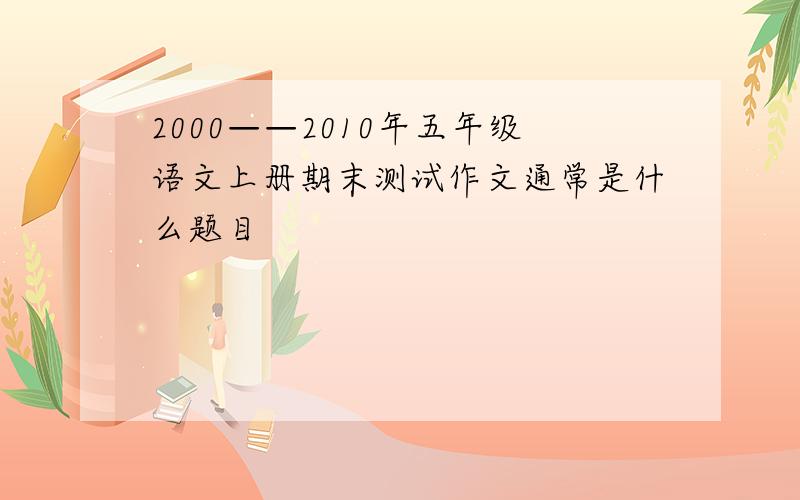 2000——2010年五年级语文上册期末测试作文通常是什么题目