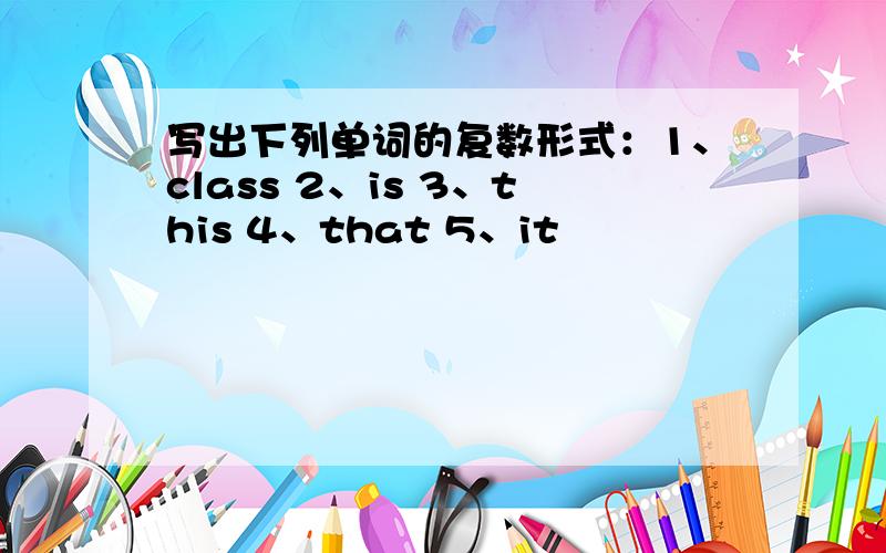 写出下列单词的复数形式：1、class 2、is 3、this 4、that 5、it