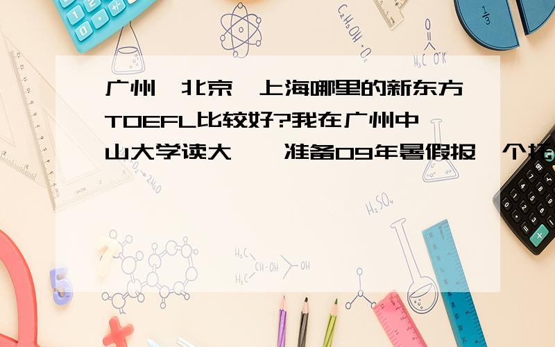 广州、北京、上海哪里的新东方TOEFL比较好?我在广州中山大学读大一,准备09年暑假报一个托福强化班,家住山东,打算上完后回家.如果上广州新东方的话自然是最近最方便的,但是不知道比起京