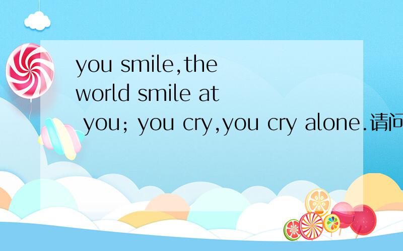 you smile,the world smile at you; you cry,you cry alone.请问.