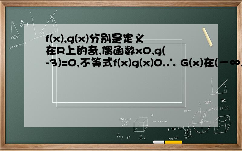 f(x),g(x)分别是定义在R上的奇,偶函数x0,g(-3)=0,不等式f(x)g(x)0.∴ G(x)在(－∞,0)上是增函数且 G(－3)=0.又∵f(x)为奇函数,g(x)为偶函数,∴ (x)=f(x)g(x)为奇函数.∴ G(x)在(0,+∞)上也是增函数且 G(3)=0.当x