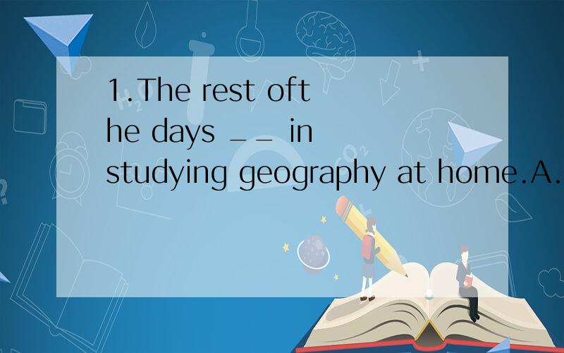 1.The rest ofthe days __ in studying geography at home.A.spent.B.spends.C.was spent.D.were spent.2.The rest ofthe day __ in studying geography at home.A.spent.B.spends.C.was spent.D.were spent.看好了,这两个题不一样的.days 、day.3.Do you k