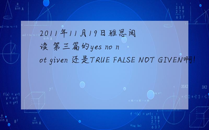 2011年11月19日雅思阅读 第三篇的yes no not given 还是TRUE FALSE NOT GIVEN啊!