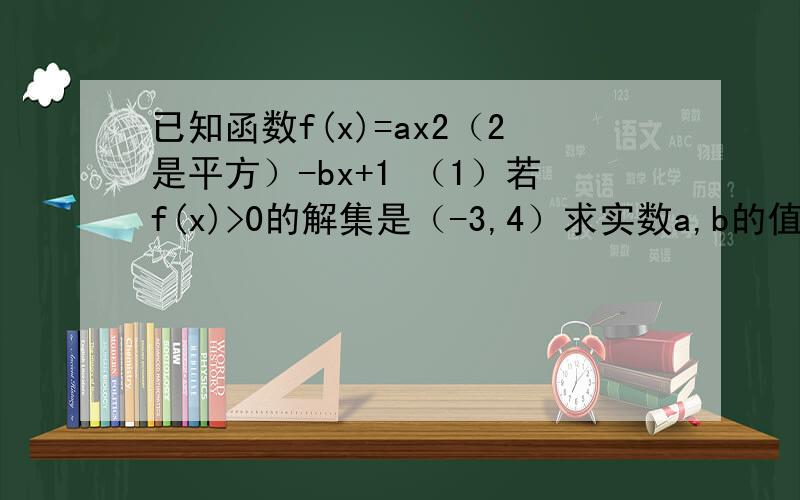 已知函数f(x)=ax2（2是平方）-bx+1 （1）若f(x)>0的解集是（-3,4）求实数a,b的值