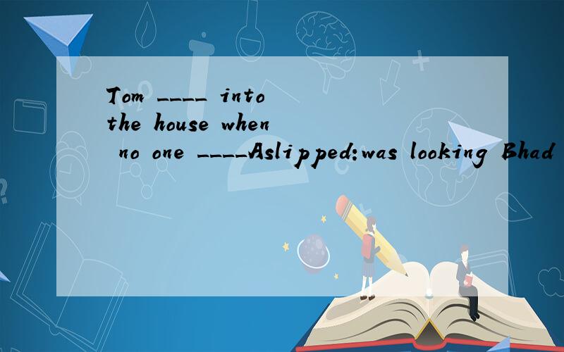 Tom ____ into the house when no one ____Aslipped:was looking Bhad slipped:looked Cwas slipping :looked（附加理由）