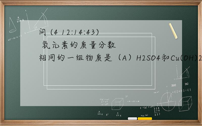 问 (4 12:14:43) 氢元素的质量分数相同的一组物质是（A）H2SO4和Cu(OH)2           （B）H2SO4和H3PO4       （C）H2O和H2S    