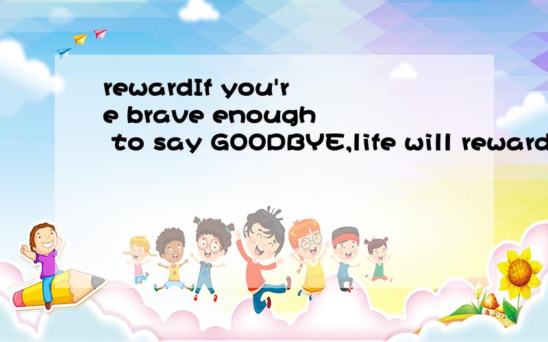 rewardIf you're brave enough to say GOODBYE,life will reward you with a new HELLO.