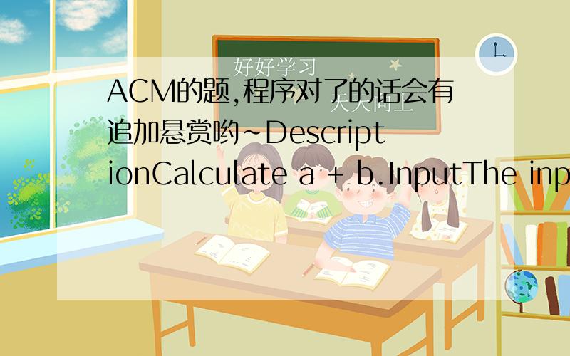 ACM的题,程序对了的话会有追加悬赏哟~DescriptionCalculate a + b.InputThe input will consist of a series of pairs of integers a and b(0