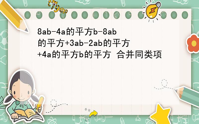 8ab-4a的平方b-8ab的平方+3ab-2ab的平方+4a的平方b的平方 合并同类项
