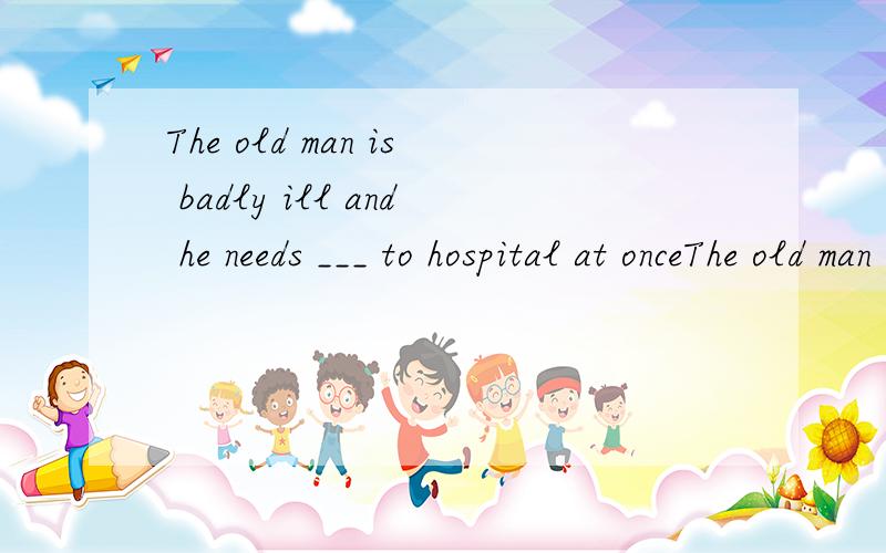 The old man is badly ill and he needs ___ to hospital at onceThe old man is badly ill and he needs ___________ to hospital at once.A.to take B.taking C.being taken D.taken选什么?要原因