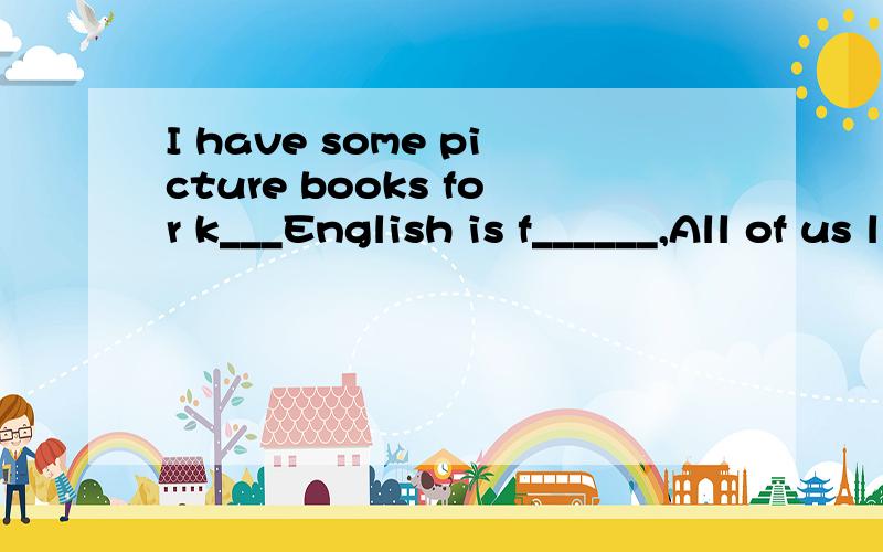 I have some picture books for k___English is f______,All of us like learning English.Do you have a_____ pen pals?Is everyone at school t________?Can you say it i_____ E______?Honey,here's a letter ______you. Is it ______your new pen pai?We often go t