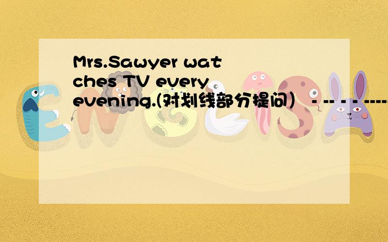 Mrs.Sawyer watches TV every evening.(对划线部分提问） - -- - - -----